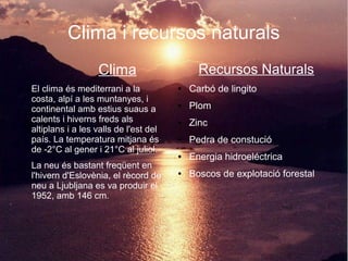 Clima i recursos naturals
Clima
● El clima és mediterrani a la
costa, alpí a les muntanyes, i
continental amb estius suaus a
calents i hiverns freds als
altiplans i a les valls de l'est del
país. La temperatura mitjana és
de -2°C al gener i 21°C al juliol.
● La neu és bastant freqüent en
l'hivern d'Eslovènia, el rècord de
neu a Ljubljana es va produir el
1952, amb 146 cm.
Recursos Naturals
● Carbó de lingito
● Plom
● Zinc
● Pedra de constució
● Energia hidroeléctrica
● Boscos de explotació forestal
 