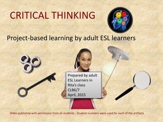 CRITICAL THINKING
Project-based learning by adult ESL learners
Prepared by adult
ESL Learners in
Rita’s class
CLB6/7
April, 2015
Slides published with permission from all students - Student numbers were used for each of the artifacts
 