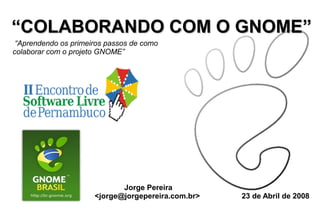 “COLABORANDO COM O GNOME”
 “Aprendendo os primeiros passos de como
colaborar com o projeto GNOME”




                             Jorge Pereira
                      <jorge@jorgepereira.com.br>   23 de Abril de 2008
 