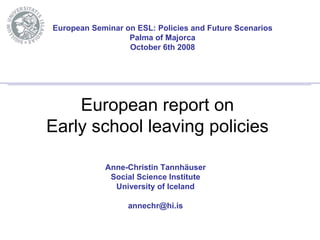 European Seminar on ESL: Policies and Future Scenarios
                  Palma of Majorca
                  October 6th 2008




    European report on
Early school leaving policies

            Anne-Christin Tannhäuser
             Social Science Institute
              University of Iceland

                  annechr@hi.is
 