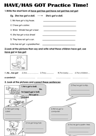 1.Write the short form of have got/has got/have not got/has not got:

      Eg. She has got a doll.                      She's got a doll.

      1. We have got a big house.                ___________________________

      2. I have got a sister.                    ___________________________

      3. Winni Windel has got a bear.             ___________________________

      4. She has got a nice dress!               ___________________________

      5. They have not got a car.                ___________________________

      6.He has not got a grandmother.            ___________________________

2.Look at the pictures then say and write what these children have got, use
have got or has got:




1 .He…has got        2.She……………… 3.They……………                   4.The baby…….         5.The children…

a sandwich      ……………………..                ………………….           ……………….....           ……………………

3. Look at the pictures and correct these sentences:
                                                                                 2.They've got a ship.
                     1.He's got a ball.
                                         No,                                     _____________________
                     he hasn't got a ball.
                                                                                 ______________________
                              He's got a
                     present!
111




3. He's got a big                                       4.We've got a
cake!                                                   computer.
__________________                                      ___________________

__________________                                      ___________________

                         5.I've got long hair.
                                                                              6.You've got a palm- tree.
                         ____________________                                   _______________________

                                                                              _______________________
                         ____________________
 