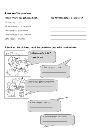 4. Ask Yes/No questions:
1.Winni Windel has got a sandwich.                     Has Winni Windel got a sandwich?

2.I have got a cat.                                    ________________________________________

3.They have got a small house.                         ________________________________________

4.He has got a good friend.                            ________________________________________

5.We have got a kind teacher.                          ________________________________________

6.She has got long hair.                               ________________________________________



5. Look at the pictures, read the questions and write short answers:

                              1. Has he got a letter?

                              ___Yes, he has_____




                                           2. Has he got a boat?

                                           ___________________________




                           3. Have they got an umbrella?

                           ____________________________




                              4. Has she got a bear?

                              _________________________




                                            5. Have they got sad faces?

                                            ___________________________
 