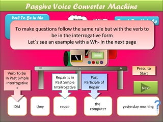 Passive Voice Converter Machine
    Verb To Be in the
                                                          Past Participle
                               Machine
   same tense as the           thinking
                                        “*)?
                                             To be or not
                                        =’¡
    main make questions follow the same rule but with the verb to
      To Verb in the
      To make questions follow the same rule but with the verb to
                                             to be…
                                     ??
  Active Sentence +      be in the interrogative form
                         be in the interrogative form
             Let´s see an example with a Wh- in the next page
              Let´s see an example with a Wh- in the next page
                                      was
                                      was
                                            repaired
                                             repaired


                                                                    Press to
                                                                     Press to
  Verb To Be
   Verb To Be                                                         Start
                                                                       Start
In Past Simple
 In Past Simple           Repair is in          Past
                                                 Past
 Interrogative
  Interrogative           Past Simple       Participle of
                                             Participle of
       ++                Interrogative         Repair
                                                Repair                 Next


                                                 the
     Did          they      repair                           yesterday morning
                                               computer
 