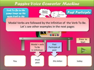 Passive Voice Converter Machine
 Verb To Be in the
                                                                      Past Participle
                                 Machine
same tense as the                thinking
                                                “*)?
                                                       To be or not
                                                =’¡
 main Verb in the                                      to be…
                                ??
Active Sentence +
  Modal Verbs are followed by the Infinitive of the Verb To Be.
  Modal Verbs are followed by the Infinitive of the Verb To Be.
          Let´s see other examples in the next pages
           Let´s see other examples in the next pages
                             Must be
                             Must be
                                            posted
                                             posted


                                                                             Press to
                                                                              Press to
                                                                               Start
                                                                                Start
                     Modal ++verb
                      Modal verb                Past
                                                 Past
                     Modal + verb
                         To Be
                          To Be             Participle of
                                             Participle of
                       infinitive
                     In Infinitive+
                      In Infinitive+            post
                                                 post                           Next


                         must
      You                                        this letter                today
                         post
 