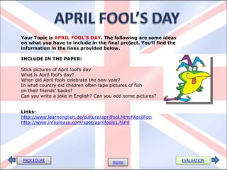 Your Topic is APRIL FOOL’S DAY. The following are some ideas
on what you have to include in the final project. You’ll find the
information in the links provided below.

INCLUDE IN THE PAPER:

Stick pictures of April fool’s day
What is April fool’s day?
When did April fools celebrate the new year?
In what country did children often tape pictures of fish
on their friends’ backs?
Can you write a joke in English? Can you add some pictures?


Links:
http://www.learnenglish.de/culture/aprilfool.htm#AprilFoo l
http://www.infoplease.com/spot/aprilfools1.html




PROCEDURE                                Home                       EVALUATION
 