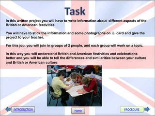 In this written project you will have to write information about different aspects of the
British or American festivities.

You will have to stick the information and some photographs on ½ card and give the
project to your teacher.

For this job, you will join in groups of 2 people, and each group will work on a topic.

In this way you will understand British and American festivities and celebrations
better and you will be able to tell the differences and similarities between your culture
and British or American culture.




    INTRODUCTION                           Home                            PROCEDURE
 