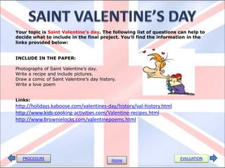 Your topic is Saint Valentine’s day. The following list of questions can help to
decide what to include in the final project. You’ll find the information in the
links provided below:


INCLUDE IN THE PAPER:

Photographs of Saint Valentine’s day.
Write a recipe and include pictures.
Draw a comic of Saint Valentine’s day history.
Write a love poem


Links:
http://holidays.kaboose.com/valentines-day/history/val-history.html
http://www.kids-cooking-activities.com/Valentine-recipes.html
http://www.brownielocks.com/valentinepoems.html




   PROCEDURE                                Home                      EVALUATION
 
