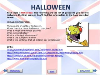 Your topic is Halloween. The following are the list of questions you have to
include in the final project. You’ll find the information in the links provided
below:

INCLUDE IN THE PAPER:

Photographs or crafts of Halloween.
Where does the name Halloween come from?
Write a recipe and include pictures.
When is it celebrated?
What are the typical costumes?
What is the pumpkin’s name?
What is the sentence that all children say in Halloween?


Links:
http://www.makingfriends.com/halloween_crafts.htm
http://www.woodlands-junior.kent.sch.uk/customs/Halloween/history.htm
http://familyfun.go.com/halloween/halloween-recipes/
http://www.michellehenry.fr/hallo.htm



   PROCEDURE                               Home                       EVALUATION
 