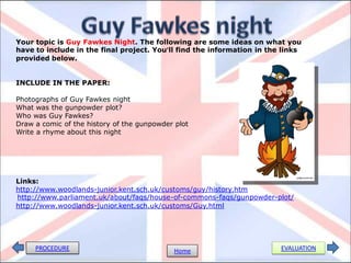 Your topic is Guy Fawkes Night. The following are some ideas on what you
have to include in the final project. You’ll find the information in the links
provided below.


INCLUDE IN THE PAPER:

Photographs of Guy Fawkes night
What was the gunpowder plot?
Who was Guy Fawkes?
Draw a comic of the history of the gunpowder plot
Write a rhyme about this night




Links:
http://www.woodlands-junior.kent.sch.uk/customs/guy/history.htm
http://www.parliament.uk/about/faqs/house-of-commons-faqs/gunpowder-plot/
http://www.woodlands-junior.kent.sch.uk/customs/Guy.html




     PROCEDURE                              Home                        EVALUATION
 