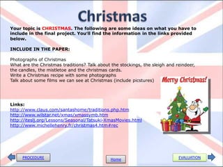 Your topic is CHRISTMAS. The following are some ideas on what you have to
include in the final project. You’ll find the information in the links provided
below.

INCLUDE IN THE PAPER:

Photographs of Christmas
What are the Christmas traditions? Talk about the stockings, the sleigh and reindeer,
the candles, the mistletoe and the christmas cards.
Write a Christmas recipe with some photographs
Talk about some films we can see at Christmas (include picstures)




Links:
http://www.claus.com/santashome/traditions.php.htm
http://www.wilstar.net/xmas/xmassymb.htm
http://iteslj.org/Lessons/Seasonal/Tatsuki-XmasMovies.html
http://www.michellehenry.fr/christmas4.htm#rec




     PROCEDURE                                Home                           EVALUATION
 