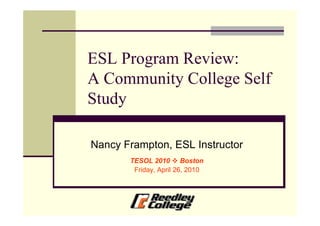 ESL Program Review:
A Community College Self
Study

Nancy Frampton, ESL Instructor
       TESOL 2010 Boston
        Friday, April 26, 2010
 
