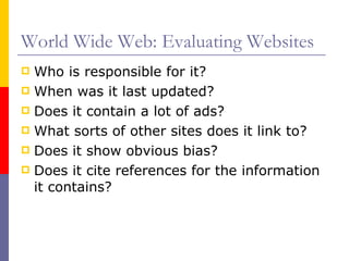 World Wide Web: Evaluating Websites Who is responsible for it? When was it last updated? Does it contain a lot of ads? What sorts of other sites does it link to? Does it show obvious bias? Does it cite references for the information it contains? 