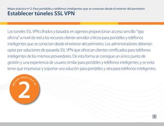 Mejor práctica nº 2: Para portátiles y teléfonos inteligentes que se conectan desde el exterior del perímetro
Establecer túneles SSL VPN


Los túneles SSL VPN cifrados y basados en agentes proporcionan acceso sencillo "tipo
oficina" a nivel de red a los recursos cliente-servidor críticos para portátiles y teléfonos




        1                                  6
inteligentesCque se conectan desdePelÁexterior del perímetro. Los administradores deberían
       O
         R
           PRÁ TIC
                                    O
                                      R
                                        R CTI
                                              C
                      A




                                                         A
                                       J
    J




optar por soluciones de pasarela SSL VPN que ofrezcan clientes certificados para teléfonos
                                     ME
   ME




                          Nº




                                                             Nº
inteligentes de los mismos proveedores. De esta forma se consigue un único punto de
gestión y una experiencia de usuario similar para portátiles y teléfonos inteligentes, y se evita
tener que improvisar y soportar una solución para portátiles y otra para teléfonos inteligentes.




        2                                  7
                PRÁCTIC                            PRÁCTIC
            R                                  R
        O                                  O
                      A




                                                         A
                                       J
    J




                                     ME
   ME




                          Nº




                                                             Nº




                PRÁCTIC                            PRÁCTIC
            R                                  R
        O                                  O
                                                                                                                8
                      A




                                                         A
                                       J
    J




                                     ME
   ME




                          Nº




                                                             Nº
 