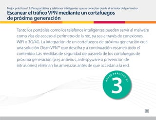 1                                 6
                                                                                         PRÁC IC
Mejor práctica nº 3: Para portátiles y teléfonos inteligentes que se conectan desde el exteriorTdel perímetro                   P
                                                                                       R                                    R
Escanear el tráfico VPN mediante un cortafuegos
                                                                                      O                                 O




                                                                                                    A




                                                                                                                    J
                                                                                  J




                                                                                                                ME
                                                                                 ME




                                                                                                        Nº
de próxima generación

        Tanto los portátiles como los teléfonos inteligentes pueden servir al malware
        como vías de acceso al perímetro de la red, ya sea a través de conexiones




                                                                                      2                                 7
                                                                   PRÁ TIC
        WiFi o 3G/4G. La integración de un cortafuegos de próximaCgeneración crea
                                                               O
                                                                 R
                                                                                                                        O
                                                                                                                            R
                                                                                                                                P




                                                                                                    A




                                                                                                                    J
                                                                                  J
        una solución Clean VPN™ que descifra y a continuación escanea todo el




                                                                                                                ME
                                                                                 ME




                                                                                                        Nº
        contenido. Las medidas de seguridad de pasarela de los cortafuegos de
        próxima generación (p.ej. antivirus, anti-spyware o prevención de
        intrusiones) eliminan las amenazas antes de que accedan a la red.




                                                                                      3                                 8
                                                                                              PRÁCTIC                           P
                                                                                          R                                 R
                                                                                      O                                 O




                                                                                                    A




                                                                                                                    J
                                                                                  J




                                                                                                                ME
                                                                                 ME




                                                                                                        Nº
                                                                                              PRÁCTIC                       R
                                                                                                                                P
                                                                                          R
                                                                                      O                                 O
                                                                                                                9



                                                                                                    A




                                                                                                                    J
                                                                                  J




                                                                                                                ME
                                                                                 ME




                                                                                                        Nº
 