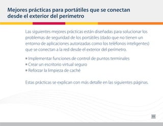 Mejores prácticas para portátiles que se conectan
desde el exterior del perímetro

       Las siguientes mejores prácticas están diseñadas para solucionar los
       problemas de seguridad de los portátiles (dado que no tienen un
       entorno de aplicaciones autorizadas como los teléfonos inteligentes)
       que se conectan a la red desde el exterior del perímetro.
       n Implementar funciones de control de puntos terminales
       n Crear un escritorio virtual seguro

       n Reforzar la limpieza de caché




       Estas prácticas se explican con más detalle en las siguientes páginas.




                                                                                11
 