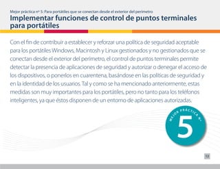 Mejor práctica nº 5: Para portátiles que se conectan desde el exterior del perímetro




                                                                                            3
Implementar funciones de control de puntos terminales
                                               O
                                                 R
                                                   PRÁCTIC

para portátiles




                                                                                                          A
                                                                                       J
                                                                                       ME




                                                                                                              Nº
Con el fin de contribuir a establecer y reforzar una política de seguridad aceptable
para los portátiles Windows, Macintosh y Linux gestionados y no gestionados que se
conectan desde el exterior del perímetro, el control de puntos terminales permite




                                                                                            4
                                                                              PRÁCTIC
detectar la presencia de aplicaciones de seguridad y autorizar o denegar el acceso de
                                                                          O
                                                                            R




                                                                                                          A
                                                                                       J
                                                                                       ME




                                                                                                              Nº
los dispositivos, o ponerlos en cuarentena, basándose en las políticas de seguridad y
en la identidad de los usuarios. Tal y como se ha mencionado anteriormente, estas
medidas son muy importantes para los portátiles, pero no tanto para los teléfonos
inteligentes, ya que éstos disponen de un entorno de aplicaciones autorizadas.




                                                                                            5
                                                                                                    PRÁCTIC
                                                                                                R
                                                                                            O




                                                                                                          A
                                                                                       J
                                                                                       ME




                                                                                                              Nº
                                                                                                                   12
 