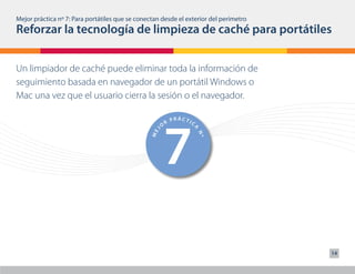 Mejor práctica nº 7: Para portátiles que se conectan desde el exterior del perímetro
Reforzar la tecnología de limpieza de caché para portátiles



                    1                                 6
                            PRÁCTIC                           PRÁCTIC
                        R                                 R
                    O                                 O




                                     A




                                                                       A
                                                  J
                J




                                                ME
              ME




                                      Nº




                                                                        Nº
Un limpiador de caché puede eliminar toda la información de
seguimiento basada en navegador de un portátil Windows o
Mac una vez que el usuario cierra la sesión o el navegador.




                    2                                 7
                            PRÁCTIC                           PRÁCTIC
                        R                                 R
                    O                                 O
                                     A




                                                                       A
                                                  J
                J




                                                ME
              ME




                                      Nº




                                                                        Nº




                    3                                 8
                            PRÁCTIC                           PRÁCTIC
                        R                                 R
                    O                                 O
                                     A




                                                                       A
                                                  J
                J




                                                ME
              ME




                                      Nº




                                                                        Nº




                                                                                       14


                            PRÁCTI                            PRÁCTI
 