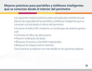 Mejores prácticas para portátiles y teléfonos inteligentes
que se conectan desde el interior del perímetro

       Las siguientes mejores prácticas están pensadas para resolver los pro-
       blemas de seguridad de los portátiles y teléfonos inteligentes que se
       conectan a la red desde el interior del perímetro:
       n Escanear el tráfico WiFi mediante un cortafuegos de próxima genera-
       ción
       n Controlar el tráfico de aplicaciones

       n Prevenir la filtración de datos

       n Bloquear el acceso a sitios Web inapropiados

       n Bloquear los ataques botnet salientes

       Estas prácticas se explican con más detalle en las siguientes páginas.




                                                                                15
 