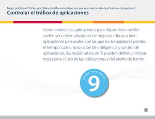 2                                  7
                                           RÁC
                                           TIC                              T RÁC
Mejor práctica nº 9: Para portátiles y teléfonos inteligentes que se O R P
                                 O
                                   R
                                     P
                                                                     conectan Idesde el interior del perímetro
                                                                               C

Controlar el tráfico de aplicaciones




                                                 A




                                                                                    A
                                                                 J
                              J




                                                               ME
                            ME




                                                    Nº




                                                                                       Nº
                              Generalmente, las aplicaciones para dispositivos móviles
                              suelen ser o bien soluciones de negocio críticas o bien




                                  3                                  8
                                    PRÁCTIC                  PRÁCTIC
                              aplicaciones personales con las que los trabajadores pierden
                                O
                                  R
                                                         O
                                                           R




                                                 A




                                                                                    A
                                                                 J
                              J




                                                               ME
                            ME




                                                    Nº




                                                                                       Nº
                              el tiempo. Con una solución de inteligencia y control de
                              aplicaciones, los responsables de TI pueden definir y reforzar
                              reglas para el uso de las aplicaciones y del ancho de banda.




                                  4                                  9
                                          PRÁCTIC                        R
                                                                             PRÁCTIC
                                      R
                                  O                                  O
                                                 A




                                                                                    A
                                                                 J
                              J




                                                               ME
                            ME




                                                    Nº




                                                                                       Nº
                                          PRÁCTIC                            PRÁCTIC
                                      R                                  R
                                  O                                  O
                                                                                    A
                                                 A
                              J




                                                                 J




                                                                                                                 17
                            ME




                                                               ME




                                                                                       Nº
                                                    Nº
 