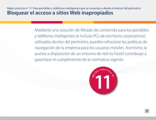 Mejor práctica nº 11: Para portátiles y teléfonos inteligentes que se conectan a desde el interior del perímetro
Bloquear el acceso a sitios Web inapropiados


                       Mediante una solución de filtrado de contenido para los portátiles
                       y teléfonos inteligentes (e incluso PCs de escritorio corporativos)
                       utilizados dentro del perímetro, pueden reforzarse las políticas de
                       navegación de la empresa para los usuarios móviles. Asimismo, la
                       puesta a disposición de un entorno de red no hostil contribuye a
                       garantizar el cumplimiento de la normativa vigente.

                                                                                    PRÁCTIC




                                                                        11
                                                                                R
                                                                            O




                                                                                          A
                                                                        J
                                                                      ME




                                                                                              Nº
                                                                                    PRÁCTIC
                                                                                R
                                                                            O
                                                                                          A
                                                                        J
                                                                      ME




                                                                                              Nº                   19
 