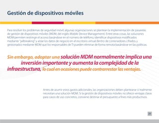 Gestión de dispositivos móviles

Para resolver los problemas de seguridad móvil, algunas organizaciones se plantean la implementación de pasarelas
de gestión de dispositivos móviles (MDM, del inglés Mobile Device Management). Entre otras cosas, las soluciones
MDM permiten restringir el acceso basándose en el número de teléfono, identificar dispositivos modificados
mediante "jailbreaking" y aislar los datos de negocio en el escritorio virtual dentro de contenedores cifrados y
gestionados mediante MDM que los responsables de TI pueden eliminar de forma remota basándose en las políticas.



Sin embargo, adoptar una solución MDM normalmente implica una
      inversión importante y aumenta la complejidad de la
infraestructura, lo cual en ocasiones puede contrarrestar las ventajas.


                            Antes de asumir estos gastos adicionales, las organizaciones deben plantearse si realmente
                            necesitan una solución MDM. Si la gestión de dispositivos móviles no ofrece ventajas claras
                            para casos de uso concretos, conviene destinar el presupuesto a fines más productivos.




                                                                                                                    21
 