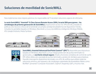 Soluciones de movilidad de SonicWALL

Para implementar estas mejores prácticas, los responsables de TI necesitan soluciones capaces de reforzarlas.

La serie SonicWALL® Aventail® E-Class Secure Remote Access (SRA), la serie SRA para pymes y los
cortafuegos de próxima generación de SonicWALL proporcionan acceso SSL VPN sencillo y basado en
políticas a los recursos críticos de la red desde una amplia variedad de plataformas de dispositivos móviles,
incluidos los portátiles basados en Windows, Macintosh y Linux y los teléfonos inteligentes Windows Mobile,
iOS, Google Android y Nokia Symbian.




                         SonicWALL Aventail Advanced End Point Control™ (EPC™) (disponible para dispositivos
                         basados en Windows, Macintosh y Linux) integra protección de puntos terminales no
                         gestionados, un escritorio virtual seguro cifrado y funciones completas de control de caché.
                         EPC ofrece detección avanzada de puntos terminales y protección de datos para empresas.
                         Para ello interroga los dispositivos terminales con el fin de verificar que utilizan todas las
                         soluciones antivirus, anti-spyware y de cortafuegos soportadas de proveedores líderes como
                         McAfee®, Symantec®, Computer Associates®, Sophos®, Kaspersky Lab®, y muchos más.

                                                                                                                    22
 