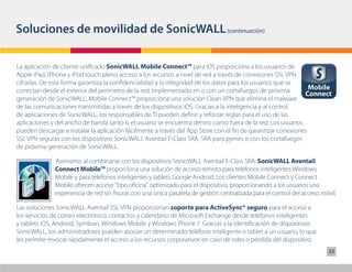 Soluciones de movilidad de SonicWALL (continuación)

La aplicación de cliente unificado SonicWALL Mobile Connect™ para iOS proporciona a los usuarios de
Apple iPad, iPhone y iPod touch pleno acceso a los recursos a nivel de red a través de conexiones SSL VPN
cifradas. De esta forma garantiza la confidencialidad y la integridad de los datos para los usuarios que se
conectan desde el exterior del perímetro de la red. Implementado en o con un cortafuegos de próxima             Mobile
                                                                                                              Connect
generación de SonicWALL, Mobile Connect™ proporciona una solución Clean VPN que elimina el malware
de las comunicaciones transmitidas a través de los dispositivos iOS. Gracias a la inteligencia y al control
de aplicaciones de SonicWALL, los responsables de TI pueden definir y reforzar reglas para el uso de las
aplicaciones y del ancho de banda tanto si el usuario se encuentra dentro como fuera de la red. Los usuarios
pueden descargar e instalar la aplicación fácilmente a través del App Store con el fin de garantizar conexiones
SSL VPN seguras con los dispositivos SonicWALL Aventail E-Class SRA, SRA para pymes o con los cortafuegos
de próxima generación de SonicWALL.

              Asimismo, al combinarse con los dispositivos SonicWALL Aventail E-Class SRA, SonicWALL Aventail
              Connect Mobile™ proporciona una solución de acceso remoto para teléfonos inteligentes Windows
              Mobile y para teléfonos inteligentes y tablets Google Android. Los clientes Mobile Connect y Connect
              Mobile ofrecen acceso "tipo oficina" optimizado para el dispositivo, proporcionando a los usuarios una
              experiencia de red sin fisuras con una única pasarela de gestión centralizada para el control del acceso móvil.

Las soluciones SonicWALL Aventail SSL VPN proporcionan soporte para ActiveSync® seguro para el acceso a
los servicios de correo electrónico, contactos y calendario de Microsoft Exchange desde teléfonos inteligentes
y tablets iOS, Android, Symbian, Windows Mobile y Windows Phone 7. Gracias a la identificación de dispositivos
SonicWALL, los administradores pueden asociar un determinado teléfono inteligente o tablet a un usuario, lo que
les permite revocar rápidamente el acceso a los recursos corporativos en caso de robo o pérdida del dispositivo.
                                                                                                                          23
 