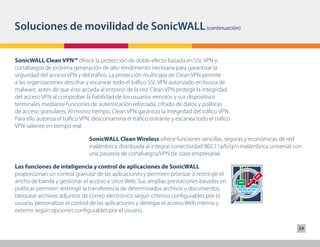 Soluciones de movilidad de SonicWALL (continuación)

SonicWALL Clean VPN™ ofrece la protección de doble efecto basada en SSL VPN y
cortafuegos de próxima generación de alto rendimiento necesaria para garantizar la
seguridad del acceso VPN y del tráfico. La protección multicapa de Clean VPN permite
a las organizaciones descifrar y escanear todo el tráfico SSL VPN autorizado en busca de
malware, antes de que éste acceda al entorno de la red. Clean VPN protege la integridad
del acceso VPN al comprobar la fiabilidad de los usuarios remotos y sus dispositivos
terminales mediante funciones de autenticación reforzada, cifrado de datos y políticas
de acceso granulares. Al mismo tiempo, Clean VPN garantiza la integridad del tráfico VPN.
Para ello autoriza el tráfico VPN, descontamina el tráfico entrante y escanea todo el tráfico
VPN saliente en tiempo real.

                                SonicWALL Clean Wireless ofrece funciones sencillas, seguras y económicas de red
                                inalámbrica distribuida al integrar conectividad 802.11a/b/g/n inalámbrica universal con
                                una pasarela de cortafuegos/VPN de clase empresarial.

Las funciones de inteligencia y control de aplicaciones de SonicWALL
proporcionan un control granular de las aplicaciones y permiten priorizar o restringir el
ancho de banda y gestionar el acceso a sitios Web. Sus amplias prestaciones basadas en
políticas permiten restringir la transferencia de determinados archivos y documentos,
bloquear archivos adjuntos de correo electrónico según criterios configurables por el
usuario, personalizar el control de las aplicaciones y denegar el acceso Web interno y
externo según opciones configurables por el usuario.

                                                                                                                      24
 