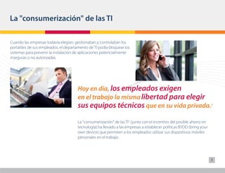 La "consumerización" de las TI

Cuando las empresas todavía elegían, gestionaban y controlaban los
portátiles de sus empleados, el departamento de TI podía bloquear los
sistemas para prevenir la instalación de aplicaciones potencialmente
inseguras o no autorizadas.




                                      Hoy en día, los empleados exigen
                                      en el trabajo la misma libertad para elegir
                                      sus equipos técnicos que en su vida privada.1
                                      La "consumerización" de las TI2 (junto con el incentivo del posible ahorro en
                                      tecnología) ha llevado a las empresas a establecer políticas BYOD (bring your
                                      own device) que permiten a los empleados utilizar sus dispositivos móviles
                                      personales en el trabajo.




                                                                                                                      1
 