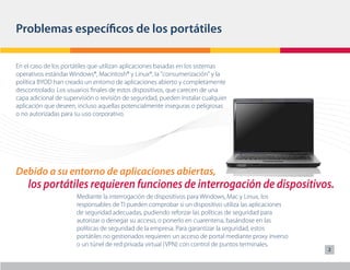 Problemas específicos de los portátiles

En el caso de los portátiles que utilizan aplicaciones basadas en los sistemas
operativos estándar Windows®, Macintosh® y Linux®, la "consumerización" y la
política BYOD han creado un entorno de aplicaciones abierto y completamente
descontrolado. Los usuarios finales de estos dispositivos, que carecen de una
capa adicional de supervisión o revisión de seguridad, pueden instalar cualquier
aplicación que deseen, incluso aquellas potencialmente inseguras o peligrosas
o no autorizadas para su uso corporativo.




Debido a su entorno de aplicaciones abiertas,
    los portátiles requieren funciones de interrogación de dispositivos.
                       Mediante la interrogación de dispositivos para Windows, Mac y Linux, los
                       responsables de TI pueden comprobar si un dispositivo utiliza las aplicaciones
                       de seguridad adecuadas, pudiendo reforzar las políticas de seguridad para
                       autorizar o denegar su acceso, o ponerlo en cuarentena, basándose en las
                       políticas de seguridad de la empresa. Para garantizar la seguridad, estos
                       portátiles no gestionados requieren un acceso de portal mediante proxy inverso
                       o un túnel de red privada virtual (VPN) con control de puntos terminales.
                                                                                                        2
 