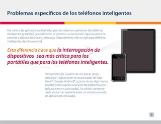 Problemas específicos de los teléfonos inteligentes

Por contra, las aplicaciones diseñadas para los sistemas operativos de teléfonos
inteligentes (y tablets) generalmente se someten a una revisión rigurosa antes de
ponerse a disposición para su descarga. (Naturalmente ello no rige para teléfonos
inteligentes desbloqueados)


Esta diferencia hace que la interrogación de
dispositivos 	 sea más crítica para los
portátiles que para los teléfonos inteligentes.
                              Por ejemplo, los usuarios de iOS pocas veces
                              descargan aplicaciones no autorizadas del App
                              StoreSM. Google Android®, a pesar de ser algo menos
                              estricto (y tras superar una serie de problemas con
                              aplicaciones no autorizadas), ha sabido conservar
                              hasta ahora con bastante éxito un entorno cerrado
                              de aplicaciones revisadas.




                                                                                    3
 