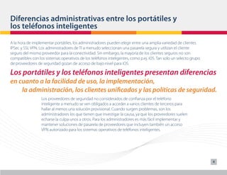 Diferencias administrativas entre los portátiles y
los teléfonos inteligentes
A la hora de implementar portátiles, los administradores pueden elegir entre una amplia variedad de clientes
IPSec y SSL VPN. Los administradores de TI a menudo seleccionan una pasarela segura y utilizan el cliente
seguro del mismo proveedor para la conectividad. Sin embargo, la mayoría de los clientes seguros no son
compatibles con los sistemas operativos de los teléfonos inteligentes, como p.ej. iOS. Tan solo un selecto grupo
de proveedores de seguridad gozan de acceso de bajo nivel para iOS.

Los portátiles y los teléfonos inteligentes presentan diferencias
en cuanto a la facilidad de uso, la implementación,
    la administración, los clientes unificados y las políticas de seguridad.
                  Los proveedores de seguridad no considerados de confianza por el teléfono
                  inteligente a menudo se ven obligados a acceder a varios clientes de terceros para
                  hallar al menos una solución provisional. Cuando surgen problemas, son los
                  administradores los que tienen que investigar la causa, ya que los proveedores suelen
                  echarse la culpa unos a otros. Para los administradores es más fácil implementar y
                  mantener soluciones de pasarela de proveedores que incluyen también un acceso
                  VPN autorizado para los sistemas operativos de teléfonos inteligentes.




                                                                                                                   4
 