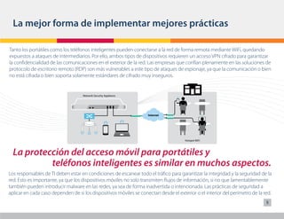 La mejor forma de implementar mejores prácticas

Tanto los portátiles como los teléfonos inteligentes pueden conectarse a la red de forma remota mediante WiFi, quedando
expuestos a ataques de intermediarios. Por ello, ambos tipos de dispositivos requieren un acceso VPN cifrado para garantizar
la confidencialidad de las comunicaciones en el exterior de la red. Las empresas que confían plenamente en las soluciones de
protocolo de escritorio remoto (RDP) son más vulnerables a este tipo de ataques de espionaje, ya que la comunicación o bien
no está cifrada o bien soporta solamente estándares de cifrado muy inseguros.


                                    Network Security Appliance




                                                                    Internet




                                                                                      Hotspot WiFi



  La protección del acceso móvil para portátiles y
           teléfonos inteligentes es similar en muchos aspectos.
Los responsables de TI deben estar en condiciones de escanear todo el tráfico para garantizar la integridad y la seguridad de la
red. Esto es importante, ya que los dispositivos móviles no solo transmiten flujos de información, si no que lamentablemente
también pueden introducir malware en las redes, ya sea de forma inadvertida o intencionada. Las prácticas de seguridad a
aplicar en cada caso dependen de si los dispositivos móviles se conectan desde el exterior o el interior del perímetro de la red.
                                                                                                                              5
 