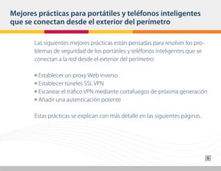 Mejores prácticas para portátiles y teléfonos inteligentes
que se conectan desde el exterior del perímetro

       Las siguientes mejores prácticas están pensadas para resolver los pro-
       blemas de seguridad de los portátiles y teléfonos inteligentes que se
       conectan a la red desde el exterior del perímetro:

       n Establecer un proxy Web inverso
       n Establecer túneles SSL VPN

       n Escanear el tráfico VPN mediante cortafuegos de próxima generación

       n Añadir una autenticación potente




       Estas prácticas se explican con más detalle en las siguientes páginas.




                                                                                6
 