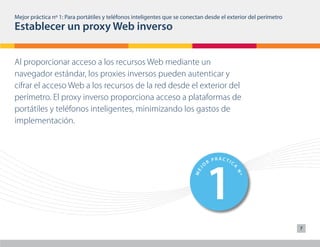 Mejor práctica nº 1: Para portátiles y teléfonos inteligentes que se conectan desde el exterior del perímetro
Establecer un proxy Web inverso


Al proporcionar acceso a los recursos Web mediante un
navegador estándar, los proxies inversos pueden autenticar y
cifrar el acceso Web a los recursos de la red desde el exterior del
perímetro. El proxy inverso proporciona acceso a plataformas de
portátiles y teléfonos inteligentes, minimizando los gastos de
implementación.




                                                                              1                                     6
                                                                                      PRÁCTIC                               PRÁCTIC
                                                                                  R                                     R
                                                                              O                                     O




                                                                                            A




                                                                                                                                  A
                                                                                                                J
                                                                          J




                                                                                                           ME
                                                                        ME




                                                                                                Nº
                                                                                      PRÁCTIC                               PRÁCTIC
                                                                                                                             7
                                                                                  R                                     R
                                                                              O             A                       O




                                                                                                                                  A
                                                                                                            J
                                                                          J




                                                                                                           ME
                                                                        ME




                                                                                                Nº
 