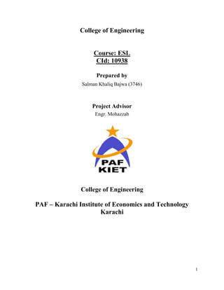 College of Engineering


                    Course: ESL
                     CId: 10938

                     Prepared by
               Salman Khaliq Bajwa (3746)



                   Project Advisor
                    Engr. Mohazzab




               College of Engineering

PAF – Karachi Institute of Economics and Technology
                      Karachi




                                                      1
 