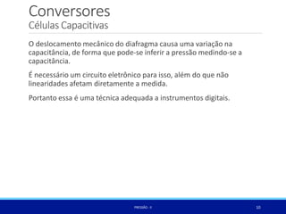 Conversores
10
PRESSÃO -II
Células Capacitivas
O deslocamento mecânico do diafragma causa uma variação na
capacitância, de forma que pode-se inferir a pressão medindo-se a
capacitância.
É necessário um circuito eletrônico para isso, além do que não
linearidades afetam diretamente a medida.
Portanto essa é uma técnica adequada a instrumentos digitais.
 