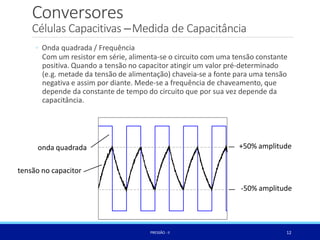 Conversores
Células Capacitivas –Medida de Capacitância
◦ Onda quadrada / Frequência
Com um resistor em série, alimenta-se o circuito com uma tensão constante
positiva. Quando a tensão no capacitor atingir um valor pré-determinado
(e.g. metade da tensão de alimentação) chaveia-se a fonte para uma tensão
negativa e assim por diante. Mede-se a frequência de chaveamento, que
depende da constante de tempo do circuito que por sua vez depende da
capacitância.
onda quadrada
tensão no capacitor
+50% amplitude
-50% amplitude
12
PRESSÃO -II
 