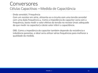 Conversores
13
PRESSÃO -II
Células Capacitivas –Medida de Capacitância
◦ Onda senoidal / Frequência
Com um resistor em série, alimenta-se o circuito com uma tensão senoidal
com uma dada frequência ω. Como a impedância do capacitor varia com a
frequência, basta medir o valor efetivo da tensão no resistor (mais adequado
do que medir no capacitor) e deste valor inferir a capacitância.
OBS. Como a impedância do capacitor também depende da resistência e
indutância parasitas, o ideal seria utilizar várias frequências para melhorar a
qualidade da medida.
 