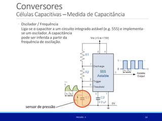 Conversores
Células Capacitivas –Medida de Capacitância
◦ Oscilador / Frequência
Liga-se o capacitor a um circuito integrado astável (e.g. 555) e implementa-
se um oscilador. A capacitância
pode ser inferida a partir da
frequência de oscilação.
sensor de pressão
14
PRESSÃO -II
 
