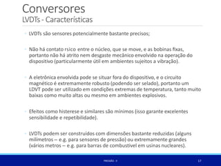 Conversores
17
PRESSÃO -II
LVDTs- Características
◦ LVDTs são sensores potencialmente bastante precisos;
◦ Não há contato rsico entre o núcleo, que se move, e as bobinas ﬁxas,
portanto não há atrito nem desgaste mecânico envolvido na operação do
dispositivo (particularmente útil em ambientes sujeitos a vibração).
◦ A eletrônica envolvida pode se situar fora do dispositivo, e o circuito
magnético é extremamente robusto (podendo ser selado), portanto um
LDVT pode ser utilizado em condições extremas de temperatura, tanto muito
baixas como muito altas ou mesmo em ambientes explosivos.
◦ Efeitos como histerese e similares são mínimos (isso garante excelentes
sensibilidade e repetibilidade).
◦ LVDTs podem ser construídos com dimensões bastante reduzidas (alguns
milímetros – e.g. para sensores de pressão) ou extremamente grandes
(vários metros – e.g. para barras de combustivel em usinas nucleares).
 