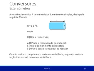 Conversores
R = ρ L / S,
onde
R [Ω] é a resistência;
ρ [Ω/m] é a resistividade do material;
L [m] é o comprimento do resistor;
S [m2] é a seção transversal do resistor.
Quanto maior o comprimento maior é a resistência, e quanto maior a
seção transversal, menor é a resistência.
S
Extensômetros
A resistência elétrica R de um resistor é, em termos simples, dada pela
seguinte fórmula:
L
18
PRESSÃO -II
 