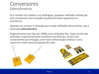 Conversores
Extensômetros
Se o resistor for colado a um diafragma, qualquer deﬂexão sofrida por
este ocasionará uma variação (usualmente bem pequena) na
resistência.
Quando um resistor é utilizado para medir deﬂexões dessa forma, ele é
chamado extensômetro.
Originalmente (nos idos de 1940) eram utilizados ﬁos. Hoje em dia são
utilizados majoritariamente resistores em lâminas, muito mais
convenientes para ﬁxação, com maior deformação relativa e uma
superrcie maior para dissipação de calor.
20
PRESSÃO -II
 