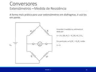 Conversores
Extensômetros –Medida de Resistência
A forma mais prática para usar extensômetros em diafragmas, é usá-los
em ponte.
A tensão V medida no voltimetro é
dada por
V = ( R1’/(R1+R1’) – R2’/(R2+R2’) )VCC
Em particular, se R1/R1’ = R2/R2’ então
V = 0
21
PRESSÃO -II
 