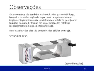 Observações
25
PRESSÃO -II
Extensômetros são também muito utilizados para medir força,
baseados na deformação de suportes ou acoplamentos em
implementações lineares (especialmente medida de peso) como
também para medir torque em implementações rotativas
(especialmente em eixos de transmissão).
Nessas aplicações eles são denominados células de carga.
SENSOR DE PESO
(apoio binocular)
 