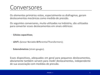 Conversores
5
PRESSÃO -II
Os elementos primários vistos, especialmente os diafragmas, geram
deslocamentos mecânicos como medida de pressão.
Os seguintes conversores, muito utilizados na Indústria, são utilizados
para converter esses deslocamentos em sinais elétricos:
◦ Células capacitivas;
◦ LDVTs (Linear Variable Diﬀerential Transformers);
◦ Extensômetros (strain gauges).
Esses dispositivos, adequados em geral para pequenos deslocamentos,
obviamente também servem para medir deslocamentos, independente
de sua associação com medidas de pressão.
 