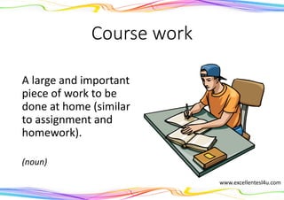 Course work
A large and important
piece of work to be
done at home (similar
to assignment and
homework).
(noun)
www.excellentesl4u.com
 