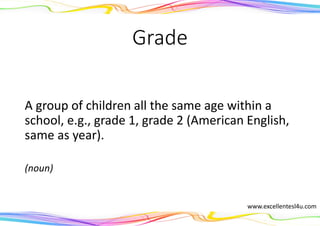 Grade
A group of children all the same age within a
school, e.g., grade 1, grade 2 (American English,
same as year).
(noun)
www.excellentesl4u.com
 
