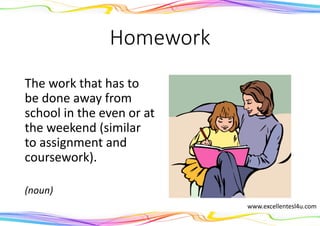 Homework
The work that has to
be done away from
school in the even or at
the weekend (similar
to assignment and
coursework).
(noun)
www.excellentesl4u.com
 