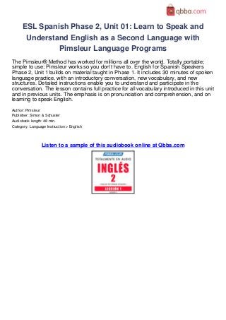 ESL Spanish Phase 2, Unit 01: Learn to Speak and
      Understand English as a Second Language with
              Pimsleur Language Programs
The Pimsleur® Method has worked for millions all over the world. Totally portable;
simple to use; Pimsleur works so you don't have to. English for Spanish Speakers
Phase 2, Unit 1 builds on material taught in Phase 1. It includes 30 minutes of spoken
language practice, with an introductory conversation, new vocabulary, and new
structures. Detailed instructions enable you to understand and participate in the
conversation. The lesson contains full practice for all vocabulary introduced in this unit
and in previous units. The emphasis is on pronunciation and comprehension, and on
learning to speak English.
Author: Pimsleur
Publisher: Simon & Schuster
Audiobook length: 48 min.
Category: Language Instruction > English




                 Listen to a sample of this audiobook online at Qbba.com
 